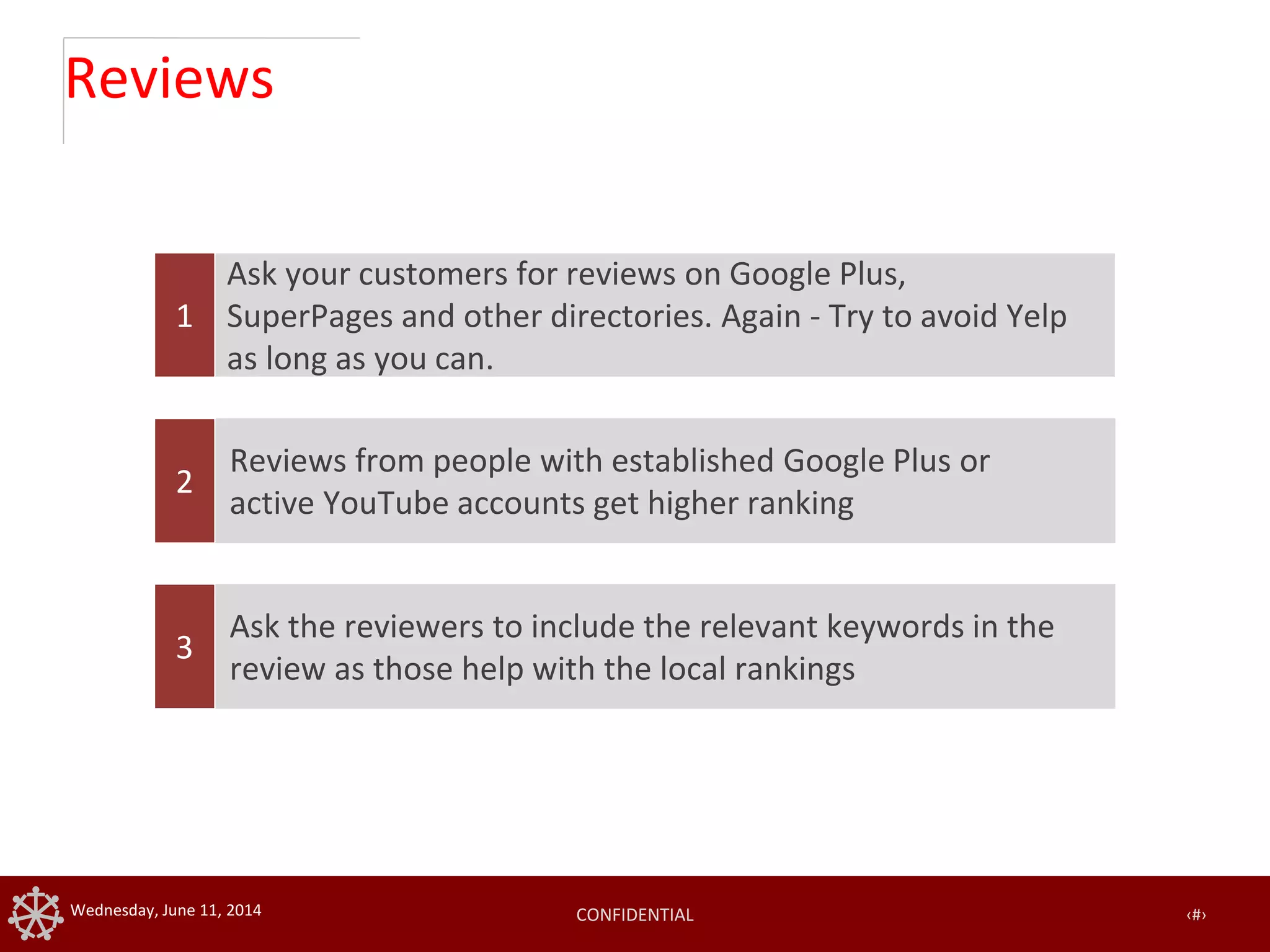 CONFIDENTIAL ‹#›Wednesday, June 11, 2014
Reviews
1
Reviews from people with established Google Plus or
active YouTube accounts get higher ranking
2
Ask the reviewers to include the relevant keywords in the
review as those help with the local rankings
3
Ask your customers for reviews on Google Plus,
SuperPages and other directories. Again - Try to avoid Yelp
as long as you can.
 