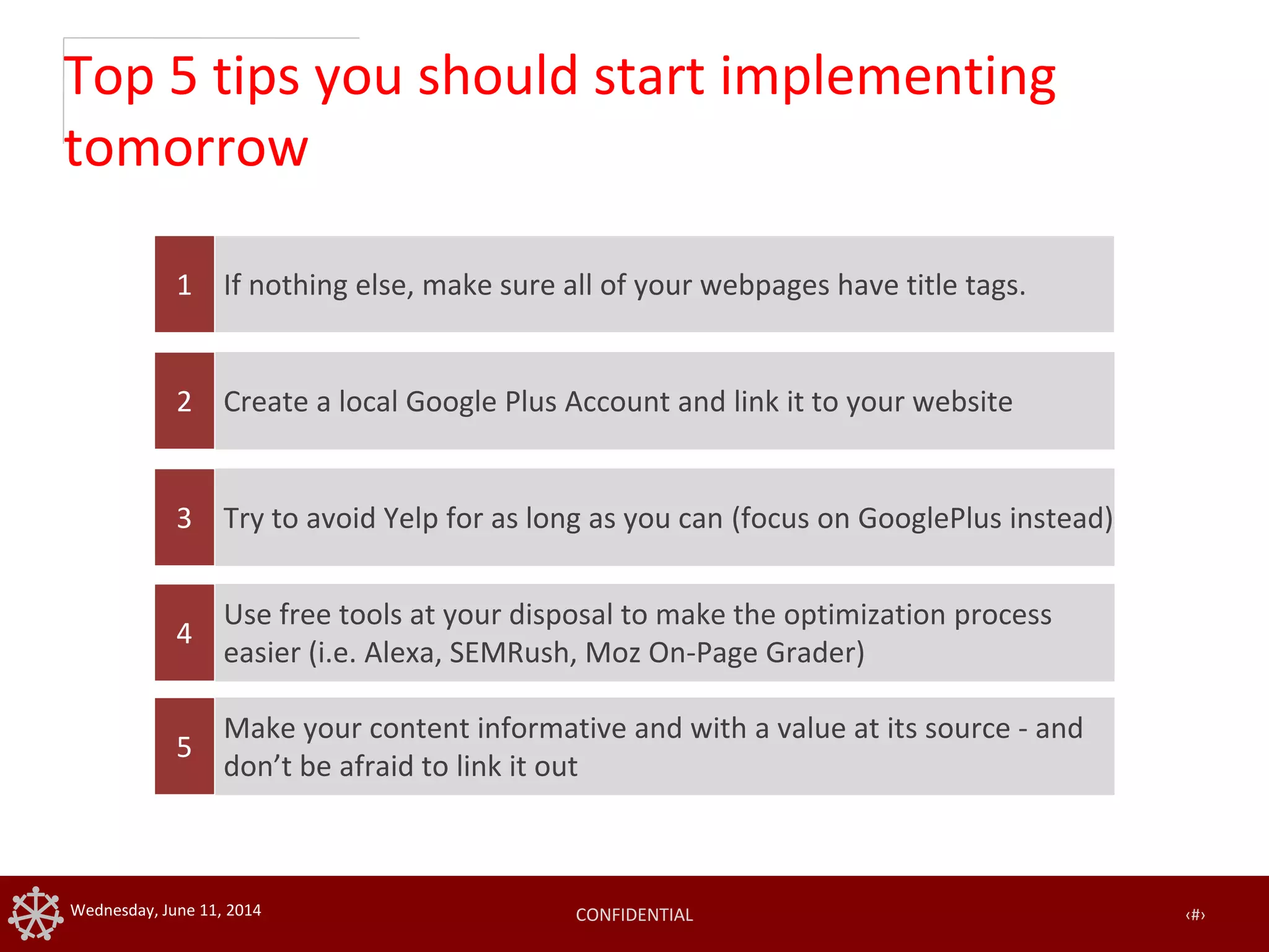 CONFIDENTIAL ‹#›Wednesday, June 11, 2014
Top 5 tips you should start implementing
tomorrow
If nothing else, make sure all of your webpages have title tags.1
Create a local Google Plus Account and link it to your website2
Try to avoid Yelp for as long as you can (focus on GooglePlus instead)3
Use free tools at your disposal to make the optimization process
easier (i.e. Alexa, SEMRush, Moz On-Page Grader)
4
Make your content informative and with a value at its source - and
don’t be afraid to link it out
5
 