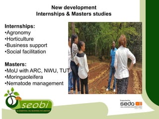 Internships:
•Agronomy
•Horticulture
•Business support
•Social facilitation
Masters:
•MoU with ARC, NWU, TUT
•Moringaoleifera
•Nematode management
New development
Internships & Masters studies
 