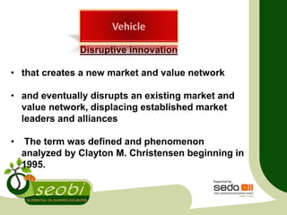 Disruptive innovation
• that creates a new market and value network
• and eventually disrupts an existing market and
value network, displacing established market
leaders and alliances
• The term was defined and phenomenon
analyzed by Clayton M. Christensen beginning in
1995.
 