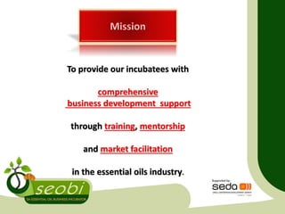 To provide our incubatees with
comprehensive
business development support
through training, mentorship
and market facilitation
in the essential oils industry.
 
