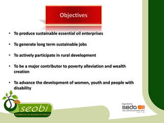 • To produce sustainable essential oil enterprises
• To generate long term sustainable jobs
• To actively participate in rural development
• To be a major contributor to poverty alleviation and wealth
creation
• To advance the development of women, youth and people with
disability
 