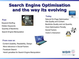 Search Engine Optimisation
         and the way its evolving
                                                  Today
Past                                              Natural On-Page Optimisation
                                                  Site Quality and Content
Keyword Stuffing
                                                  Backlinks Quality and not Quantity
Hidden Keywords
                                                  Over-Optimisation Penalty
Quantity of Backlinks
                                                  Social Factors
Search Engine Manipulation
                                                  Visitor’s Interaction



From now on
 Content Usability, Readability, Design
 More relevance in Social Factors
 Facebook Search
 Harsh penalties for Search Engine Manipulation
                                                                                       14
 