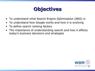 Objectives
•   To understand what Search Engine Optimisation (SEO) is
•   To understand how Google works and how it is evolving
•   To define search ranking factors
•   The importance of understanding search and how it affects
    today’s business decisions and strategies




                                                                2
 