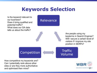 Keywords Selection
   Is the keyword relevant to
   our business?
   Does it bring qualified and
   potential traffic?
   What does our GA data
   tells us about the traffic?
                                       Are people using my
                                       keyterms in Search Engines?
                                       Will I secure a certain level of
                                       visitors if I improve my site
                                       position in SERPs?




How competitive my keywords are?
Can I potentially rank above other
sites or are they more authoritative
and optimised then mine?                                         21
 