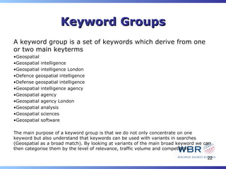 Keyword Groups
A keyword group is a set of keywords which derive from one
or two main keyterms
•Geospatial
•Geospatial intelligence
•Geospatial intelligence London
•Defence geospatial intelligence
•Defense geospatial intelligence
•Geospatial intelligence agency
•Geospatial agency
•Geospatial agency London
•Geospatial analysis
•Geospatial sciences
•Geospatial software

The main purpose of a keyword group is that we do not only concentrate on one
keyword but also understand that keywords can be used with variants in searches
(Geospatial as a broad match). By looking at variants of the main broad keyword we can
then categorise them by the level of relevance, traffic volume and competition.

                                                                                    22
 