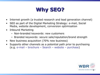 Why SEO?
• Internet growth (a trusted research and lead generation channel)
• SEO as part of the Digital Marketing Strategy: e-mail, Social
  Media, website development, conversion optimisation
• Inbound Marketing
   – Non-branded keywords: new customers
   – Branded keywords: secure sale/reputation/brand strength
• New business acquisition (70% new business)
• Supports other channels as a potential path prior to purchasing
  (e.g. e-mail – brochure – Search – website – purchase)




                                                                     3
 