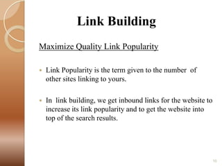 Link Building
Maximize Quality Link Popularity


Link Popularity is the term given to the number of
other sites linking to yours.



In link building, we get inbound links for the website to
increase its link popularity and to get the website into
top of the search results.

10

 