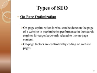 Types of SEO


On Page Optimization
On-page optimization is what can be done on the page
of a website to maximize its performance in the search
engines for target keywords related to the on-page
content.
On-page factors are controlled by coding on website
pages

11

 