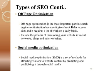 Types of SEO Conti..


Off Page Optimization
Off-page optimization is the most important part in search
engines optimization because it gives back links to your
sites and it requires a lot of work on a daily basis.
Include the process of mentioning your website in social
networks, blogs and other websites.



Social media optimization
Social media optimization (SMO) is a set of methods for
attracting visitors to website content by promoting and
publicizing it through social media
12

 