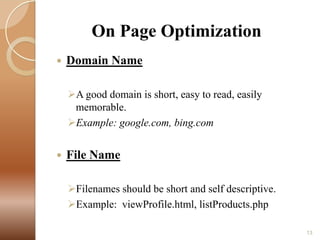 On Page Optimization


Domain Name
A good domain is short, easy to read, easily
memorable.
Example: google.com, bing.com



File Name
Filenames should be short and self descriptive.
Example: viewProfile.html, listProducts.php
13

 