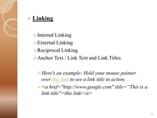 

Linking
Internal Linking
External Linking
Reciprocal Linking
Anchor Text / Link Text and Link Titles
Here's an example: Hold your mouse pointer
over this link to see a link title in action.
<a href="http://www.google.com" title=“This is a
link title">this link</a>

14

 