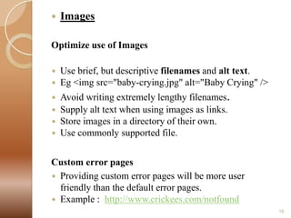 

Images

Optimize use of Images



Use brief, but descriptive filenames and alt text.
Eg <img src="baby-crying.jpg" alt="Baby Crying" />



Avoid writing extremely lengthy filenames.
Supply alt text when using images as links.
Store images in a directory of their own.
Use commonly supported file.





Custom error pages
 Providing custom error pages will be more user
friendly than the default error pages.
 Example : http://www.crickees.com/notfound
16

 