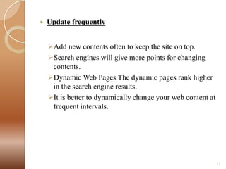 

Update frequently

Add new contents often to keep the site on top.
Search engines will give more points for changing
contents.
Dynamic Web Pages The dynamic pages rank higher
in the search engine results.
It is better to dynamically change your web content at
frequent intervals.

17

 