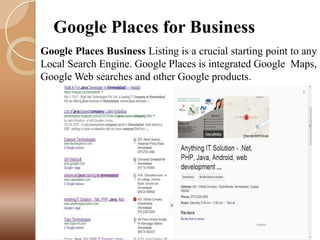 Google Places for Business
Google Places Business Listing is a crucial starting point to any
Local Search Engine. Google Places is integrated Google Maps,
Google Web searches and other Google products.

25

 