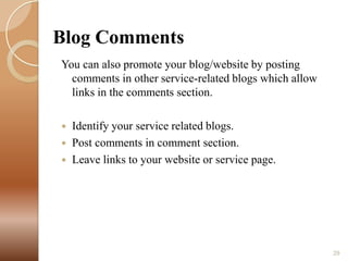 Blog Comments
You can also promote your blog/website by posting
comments in other service-related blogs which allow
links in the comments section.




Identify your service related blogs.
Post comments in comment section.
Leave links to your website or service page.

29

 