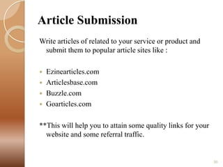 Article Submission
Write articles of related to your service or product and
submit them to popular article sites like :





Ezinearticles.com
Articlesbase.com
Buzzle.com
Goarticles.com

**This will help you to attain some quality links for your
website and some referral traffic.

30

 