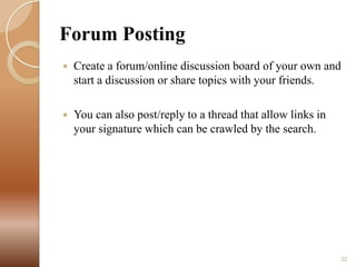 Forum Posting


Create a forum/online discussion board of your own and
start a discussion or share topics with your friends.



You can also post/reply to a thread that allow links in
your signature which can be crawled by the search.

32

 