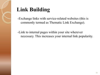 Link Building
-Exchange links with service-related websites (this is
commonly termed as Thematic Link Exchange).
-Link to internal pages within your site wherever
necessary. This increases your internal link popularity.

35

 