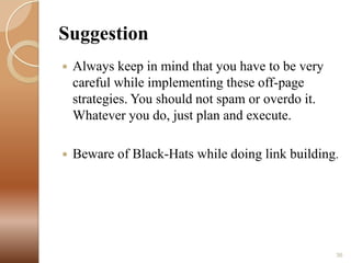 Suggestion


Always keep in mind that you have to be very
careful while implementing these off-page
strategies. You should not spam or overdo it.
Whatever you do, just plan and execute.



Beware of Black-Hats while doing link building.

36

 