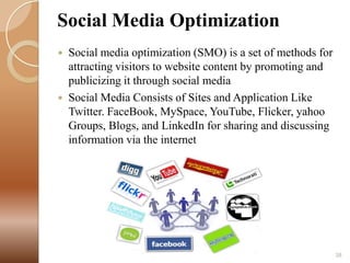 Social Media Optimization




Social media optimization (SMO) is a set of methods for
attracting visitors to website content by promoting and
publicizing it through social media
Social Media Consists of Sites and Application Like
Twitter. FaceBook, MySpace, YouTube, Flicker, yahoo
Groups, Blogs, and LinkedIn for sharing and discussing
information via the internet

38

 