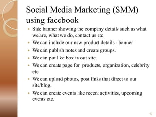 Social Media Marketing (SMM)
using facebook
Side banner showing the company details such as what
we are, what we do, contact us etc
 We can include our new product details - banner
 We can publish notes and create groups.
 We can put like box in out site.
 We can create page for products, organization, celebrity
etc
 We can upload photos, post links that direct to our
site/blog.
 We can create events like recent activities, upcoming
events etc.


42

 