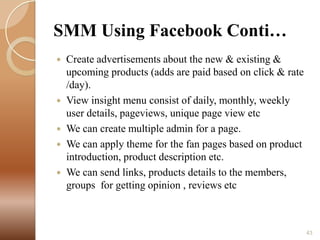 SMM Using Facebook Conti…







Create advertisements about the new & existing &
upcoming products (adds are paid based on click & rate
/day).
View insight menu consist of daily, monthly, weekly
user details, pageviews, unique page view etc
We can create multiple admin for a page.
We can apply theme for the fan pages based on product
introduction, product description etc.
We can send links, products details to the members,
groups for getting opinion , reviews etc

43

 