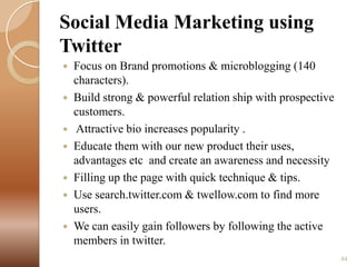 Social Media Marketing using
Twitter
Focus on Brand promotions & microblogging (140
characters).
 Build strong & powerful relation ship with prospective
customers.
 Attractive bio increases popularity .
 Educate them with our new product their uses,
advantages etc and create an awareness and necessity
 Filling up the page with quick technique & tips.
 Use search.twitter.com & twellow.com to find more
users.
 We can easily gain followers by following the active
members in twitter.


44

 