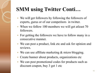 SMM using Twitter Conti…
We will get followers by following the followers of
experts, gurus or of our competitors in twitter.
 When we follow 100 members we will get atleast 70
followers.
 For getting the followers we have to follow many in a
consecutive manner.
 We can post a product, link etc and ask for opinion and
reviews.
 We can use affiliate marketing & micro blogging.
 Create banner about products, organizations etc
 We can post promotional codes for products such as
discount coupon, buy 3 get 1 etc


45

 