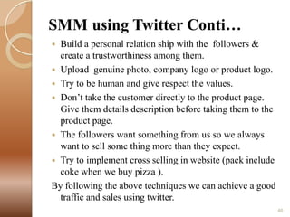 SMM using Twitter Conti…
Build a personal relation ship with the followers &
create a trustworthiness among them.
 Upload genuine photo, company logo or product logo.
 Try to be human and give respect the values.
 Don’t take the customer directly to the product page.
Give them details description before taking them to the
product page.
 The followers want something from us so we always
want to sell some thing more than they expect.
 Try to implement cross selling in website (pack include
coke when we buy pizza ).
By following the above techniques we can achieve a good
traffic and sales using twitter.


46

 