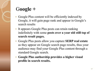 Google +
Google Plus content will be efficiently indexed by
Google, it will gain page rank and appear in Google’s
search results
 It appears Google Plus posts can retain ranking
indefinitely with some posts over a year old still top of
search result pages.
 Google Plus posts allow you capture SERP real estate
as they appear on Google search page results, thus your
audience may find your Google Plus content through a
standard Google search.
 Google Plus authorship provides a higher visual
profile in search results.


47

 