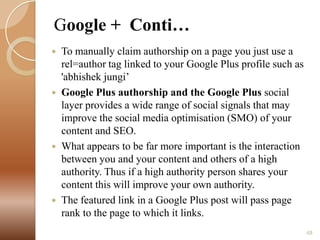 Google + Conti…








To manually claim authorship on a page you just use a
rel=author tag linked to your Google Plus profile such as
'abhishek jungi’
Google Plus authorship and the Google Plus social
layer provides a wide range of social signals that may
improve the social media optimisation (SMO) of your
content and SEO.
What appears to be far more important is the interaction
between you and your content and others of a high
authority. Thus if a high authority person shares your
content this will improve your own authority.
The featured link in a Google Plus post will pass page
rank to the page to which it links.
48

 