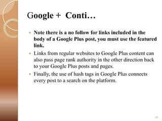 Google + Conti…






Note there is a no follow for links included in the
body of a Google Plus post, you must use the featured
link.
Links from regular websites to Google Plus content can
also pass page rank authority in the other direction back
to your Google Plus posts and pages.
Finally, the use of hash tags in Google Plus connects
every post to a search on the platform.

49

 