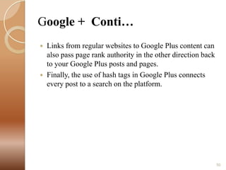 Google + Conti…




Links from regular websites to Google Plus content can
also pass page rank authority in the other direction back
to your Google Plus posts and pages.
Finally, the use of hash tags in Google Plus connects
every post to a search on the platform.

50

 