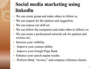 Social media marketing using
linkedln
We can create group and make others to follow us
 We can request for the opinion and suggestion.
 We can expose our skill set.
 We can follow the companies and make other to follows us
 We can create a professional network ask for opinion and
reviews etc.
 Increase your visibility.
 Improve your connect ability.
 Improve your Google Page Rank.
 Enhance your search engine results.
 Perform blind, “reverse,” and company reference checks.


51

 