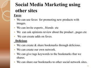Social Media Marketing using
other sites
Faves
 We can use faves for promoting new products with
images.
 We can invite experts , friends etc
 We can ask opinions review about the product , pages etc
 We can create adds on faves.
Delicious
 We can create & share bookmarks through delicious.
 We can create our own network.
 We can give tags keywords to the bookmarks that we
shares.
 We can share our bookmarks to other social network sites.
53

 