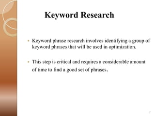 Keyword Research


Keyword phrase research involves identifying a group of
keyword phrases that will be used in optimization.



This step is critical and requires a considerable amount

of time to find a good set of phrases.

7

 