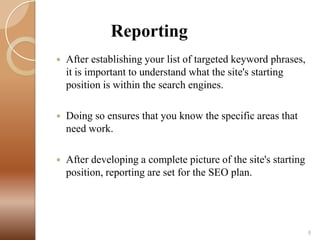 Reporting


After establishing your list of targeted keyword phrases,
it is important to understand what the site's starting
position is within the search engines.



Doing so ensures that you know the specific areas that
need work.



After developing a complete picture of the site's starting
position, reporting are set for the SEO plan.

8

 