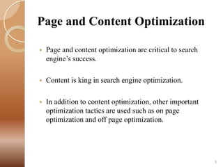 Page and Content Optimization


Page and content optimization are critical to search
engine’s success.



Content is king in search engine optimization.



In addition to content optimization, other important
optimization tactics are used such as on page
optimization and off page optimization.

9

 