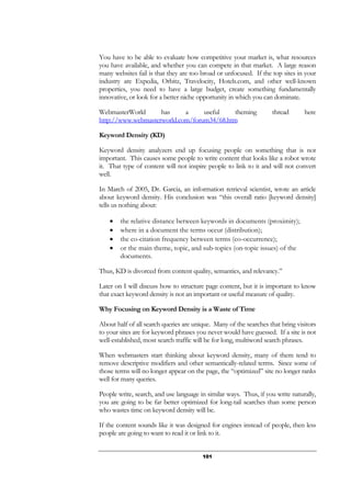 101
You have to be able to evaluate how competitive your market is, what resources
you have available, and whether you can compete in that market. A large reason
many websites fail is that they are too broad or unfocused. If the top sites in your
industry are Expedia, Orbitz, Travelocity, Hotels.com, and other well-known
properties, you need to have a large budget, create something fundamentally
innovative, or look for a better niche opportunity in which you can dominate.
WebmasterWorld has a useful theming thread here
http://www.webmasterworld.com/forum34/68.htm
Keyword Density (KD)
Keyword density analyzers end up focusing people on something that is not
important. This causes some people to write content that looks like a robot wrote
it. That type of content will not inspire people to link to it and will not convert
well.
In March of 2005, Dr. Garcia, an information retrieval scientist, wrote an article
about keyword density. His conclusion was “this overall ratio [keyword density]
tells us nothing about:
• the relative distance between keywords in documents (proximity);
• where in a document the terms occur (distribution);
• the co-citation frequency between terms (co-occurrence);
• or the main theme, topic, and sub-topics (on-topic issues) of the
documents.
Thus, KD is divorced from content quality, semantics, and relevancy.”
Later on I will discuss how to structure page content, but it is important to know
that exact keyword density is not an important or useful measure of quality.
Why Focusing on Keyword Density is a Waste of Time
About half of all search queries are unique. Many of the searches that bring visitors
to your sites are for keyword phrases you never would have guessed. If a site is not
well-established, most search traffic will be for long, multiword search phrases.
When webmasters start thinking about keyword density, many of them tend to
remove descriptive modifiers and other semantically-related terms. Since some of
those terms will no longer appear on the page, the “optimized” site no longer ranks
well for many queries.
People write, search, and use language in similar ways. Thus, if you write naturally,
you are going to be far better optimized for long-tail searches than some person
who wastes time on keyword density will be.
If the content sounds like it was designed for engines instead of people, then less
people are going to want to read it or link to it.
 