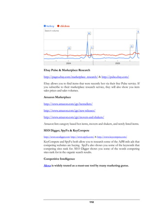 112
Ebay Pulse & Marketplace Research
http://pages.ebay.com/marketplace_research/ & http://pulse.ebay.com/
Ebay allows you to find items that were recently hot via their free Pulse service. If
you subscribe to their marketplace research service, they will also show you item
sales prices and sales volumes.
Amazon Marketplace
http://www.amazon.com/gp/bestsellers/
http://www.amazon.com/gp/new-releases/
http://www.amazon.com/gp/movers-and-shakers/
Amazon lists category based hot items, movers and shakers, and newly listed items.
SEO Digger, SpyFu & KeyCompete
http://www.seodigger.com http://www.spyfu.com/ & http://www.keycompete.com/
KeyCompete and SpyFu both allow you to research some of the AdWords ads that
competing websites are buying. SpyFu also shows you some of the keywords that
competing sites rank for. SEO Digger shows you some of the words competing
sites rank for in the organic search results.
Competitive Intelligence
Alexa is widely touted as a must-use tool by many marketing gurus.
 
