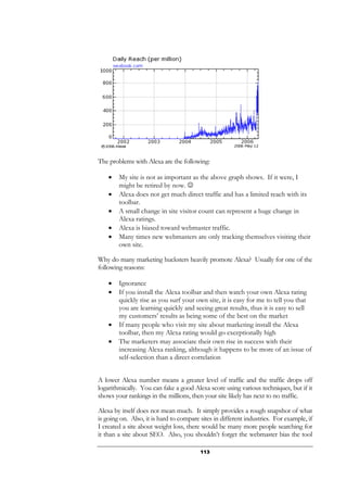 113
The problems with Alexa are the following:
• My site is not as important as the above graph shows. If it were, I
might be retired by now. ☺
• Alexa does not get much direct traffic and has a limited reach with its
toolbar.
• A small change in site visitor count can represent a huge change in
Alexa ratings.
• Alexa is biased toward webmaster traffic.
• Many times new webmasters are only tracking themselves visiting their
own site.
Why do many marketing hucksters heavily promote Alexa? Usually for one of the
following reasons:
• Ignorance
• If you install the Alexa toolbar and then watch your own Alexa rating
quickly rise as you surf your own site, it is easy for me to tell you that
you are learning quickly and seeing great results, thus it is easy to sell
my customers’ results as being some of the best on the market
• If many people who visit my site about marketing install the Alexa
toolbar, then my Alexa rating would go exceptionally high
• The marketers may associate their own rise in success with their
increasing Alexa ranking, although it happens to be more of an issue of
self-selection than a direct correlation
A lower Alexa number means a greater level of traffic and the traffic drops off
logarithmically. You can fake a good Alexa score using various techniques, but if it
shows your rankings in the millions, then your site likely has next to no traffic.
Alexa by itself does not mean much. It simply provides a rough snapshot of what
is going on. Also, it is hard to compare sites in different industries. For example, if
I created a site about weight loss, there would be many more people searching for
it than a site about SEO. Also, you shouldn’t forget the webmaster bias the tool
 