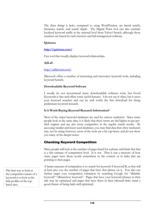116
The three things it lacks, compared to using WordTracker, are lateral search,
thesaurus search, and search depth. The Digital Point tool can also estimate
localized keyword traffic at the national level from Yahoo! Search, although those
numbers are biased by rank checkers and bid management software.
Quintura
http://quintura.com/
Free tool that visually displays keyword relationships.
AdLab
http://adlab.msn.com/
Microsoft offers a number of interesting and innovative keyword tools, including
keyword funnels.
Downloadable Keyword Software
I usually do not recommend many downloadable software tools, but Good
Keywords is free and offers some useful features. I do not use it often, but it saves
your keyword searches and can be well worth the free download for doing
preliminary keyword research.
Is it Worth Buying Keyword Research Information?
Most of the major keyword databases are used by various marketers. Since many
people look at the same data, it is likely that these terms are bid higher in pay-per-
click engines and are also more competitive in the regular search results. By
accessing smaller and lesser used databases, you may find data that other marketers
may not be using; however, most of the tools are a bit top-heavy and do not show
you many of the deeper terms.
Checking Keyword Competition
Many people will look at the number of pages listed for a phrase and think that that
is a fair estimate of competition level. It is not. That is just a measure of how
many pages have those words somewhere in the content or in links that are
pointing to their pages.
A better measure of competition is to search for keyword A keyword B, as that will
at least give you the number of pages that have that phrase on it. You also can
further target your competition estimation by searching Google for “allintitle:
keyword” “allinanchor: keyword”. Pages that have your keyword phrases in their
title may be optimized and pages that have them in their inbound links stand a
good chance of being fairly well optimized.
The best way to look at
the competitive nature of a
keyword is to look at the
link profiles of the top
listed sites.
 