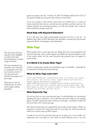 118
queries are unique each day. On May 16th
, 2007 Udi Manber said that 20 to 25% of
the queries Google sees are queries they had never seen before.
If you were trying to rank well for used books you should cater to a variety of
terms around that idea such as: used book store, buy used books, used book search, etc. By
writing naturally and answering questions, you will also include many common
terms and phrases people search for.
Need Help with Keyword Selection?
If you still need more help understanding keywords, feel free to ask me. In
addition, Dan Thies of SEO Research Labs specializes in doing keyword research
reports for SEOs, web designers, and webmasters.
Meta Tags
When people refer to meta tags, they are talking about the meta description and
meta keyword tags. Some search engines may display the meta description as part
of the search results, but the meta keywords tags generally does not appear in
search results.
Is it Worth it to Create Meta Tags?
I believe creating page specific meta description tags is worthwhile. I generally do
not spend time creating meta keywords tags.
What do Meta Tags Look Like?
<meta name="keywords" content="seo book, seo ebook, seo e-book,
seo tutorial, seo tutorial book, search engine optimisation,
search engine optimisation tutorial">
<META NAME="Description" CONTENT="Search Engine Optimization
Book is a SEO blog that provides daily search engine news. SEO
Book keeps up with the latest trends in search engine algorithm
changes and provides new SEO tips.">
Meta Keywords Tag
If your site does not have meta keyword tags, I would probably not recommend
spending the time to add them. If you add meta keywords while you are creating
pages, I wouldn’t spend more than a minute on each page. I probably wouldn’t list
any more than a few of them per page.
The meta keywords tag is not supported by many major search engines. While it is
important to choose the correct keywords for your page, the meta keywords tag
itself is not used by many top SEO experts.
I usually do not use the meta keywords tag on my pages (as it is not usually very
important), but it can help you out if there are many different ways to say your
The meta keywords tag is
typically used to highlight
a couple of the main
keyword phrases on which
a page is focused.
The meta description tag
should be a few sentences
to a paragraph of text that
uses various versions of
your keywords and
describes the purpose of a
given page.
Meta tags are only one
small element of current
search engine ranking
algorithms.
 