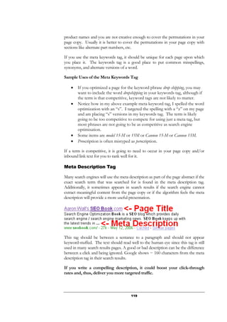 119
product names and you are not creative enough to cover the permutations in your
page copy. Usually it is better to cover the permutations in your page copy with
sections like alternate part numbers, etc.
If you use the meta keywords tag, it should be unique for each page upon which
you place it. The keywords tag is a good place to put common misspellings,
synonyms, and alternate versions of a word.
Sample Uses of the Meta Keywords Tag
• If you optimized a page for the keyword phrase drop shipping, you may
want to include the word dropshipping in your keywords tag, although if
the term is that competitive, keyword tags are not likely to matter.
• Notice how in my above example meta keyword tag, I spelled the word
optimization with an “s”. I targeted the spelling with a “z” on my page
and am placing “s” versions in my keywords tag. The term is likely
going to be too competitive to compete for using just a meta tag, but
most phrases are not going to be as competitive as search engine
optimisation.
• Some items are model 15-M or 15M or Cannon 15-M or Cannon 15M.
• Prescription is often mistyped as perscription.
If a term is competitive, it is going to need to occur in your page copy and/or
inbound link text for you to rank well for it.
Meta Description Tag
Many search engines will use the meta description as part of the page abstract if the
exact search term that was searched for is found in the meta description tag.
Additionally, it sometimes appears in search results if the search engine cannot
extract meaningful content from the page copy or if the algorithm feels the meta
description will provide a more useful presentation.
This tag should be between a sentance to a paragraph and should not appear
keyword-stuffed. The text should read well to the human eye since this tag is still
used in many search results pages. A good or bad description can be the difference
between a click and being ignored. Google shows ~ 160 characters from the meta
description tag in their search results.
If you write a compelling description, it could boost your click-through
rates and, thus, deliver you more targeted traffic.
 