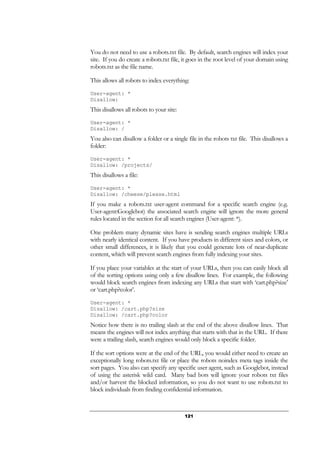 121
You do not need to use a robots.txt file. By default, search engines will index your
site. If you do create a robots.txt file, it goes in the root level of your domain using
robots.txt as the file name.
This allows all robots to index everything:
User-agent: *
Disallow:
This disallows all robots to your site:
User-agent: *
Disallow: /
You also can disallow a folder or a single file in the robots txt file. This disallows a
folder:
User-agent: *
Disallow: /projects/
This disallows a file:
User-agent: *
Disallow: /cheese/please.html
If you make a robots.txt user-agent command for a specific search engine (e.g.
User-agent:Googlebot) the associated search engine will ignore the more general
rules located in the section for all search engines (User-agent: *).
One problem many dynamic sites have is sending search engines multiple URLs
with nearly identical content. If you have products in different sizes and colors, or
other small differences, it is likely that you could generate lots of near-duplicate
content, which will prevent search engines from fully indexing your sites.
If you place your variables at the start of your URLs, then you can easily block all
of the sorting options using only a few disallow lines. For example, the following
would block search engines from indexing any URLs that start with ‘cart.php?size’
or ‘cart.php?color’.
User-agent: *
Disallow: /cart.php?size
Disallow: /cart.php?color
Notice how there is no trailing slash at the end of the above disallow lines. That
means the engines will not index anything that starts with that in the URL. If there
were a trailing slash, search engines would only block a specific folder.
If the sort options were at the end of the URL, you would either need to create an
exceptionally long robots.txt file or place the robots noindex meta tags inside the
sort pages. You also can specify any specific user agent, such as Googlebot, instead
of using the asterisk wild card. Many bad bots will ignore your robots txt files
and/or harvest the blocked information, so you do not want to use robots.txt to
block individuals from finding confidential information.
 