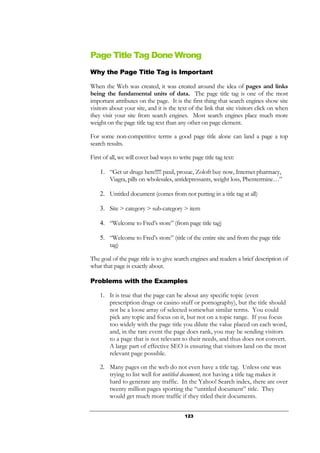 123
Page Title Tag Done Wrong
Why the Page Title Tag is Important
When the Web was created, it was created around the idea of pages and links
being the fundamental units of data. The page title tag is one of the most
important attributes on the page. It is the first thing that search engines show site
visitors about your site, and it is the text of the link that site visitors click on when
they visit your site from search engines. Most search engines place much more
weight on the page title tag text than any other on page element.
For some non-competitive terms a good page title alone can land a page a top
search results.
First of all, we will cover bad ways to write page title tag text:
1. “Get ur drugz here!!!!! paxil, prozac, Zoloft buy now, Internet pharmacy,
Viagra, pills on wholesales, antidepressants, weight loss, Phentermine…”
2. Untitled document (comes from not putting in a title tag at all)
3. Site > category > sub-category > item
4. “Welcome to Fred’s store” (from page title tag)
5. “Welcome to Fred’s store” (title of the entire site and from the page title
tag)
The goal of the page title is to give search engines and readers a brief description of
what that page is exactly about.
Problems with the Examples
1. It is true that the page can be about any specific topic (even
prescription drugs or casino stuff or pornography), but the title should
not be a loose array of selected somewhat similar terms. You could
pick any topic and focus on it, but not on a topic range. If you focus
too widely with the page title you dilute the value placed on each word,
and, in the rare event the page does rank, you may be sending visitors
to a page that is not relevant to their needs, and thus does not convert.
A large part of effective SEO is ensuring that visitors land on the most
relevant page possible.
2. Many pages on the web do not even have a title tag. Unless one was
trying to list well for untitled document, not having a title tag makes it
hard to generate any traffic. In the Yahoo! Search index, there are over
twenty million pages sporting the “untitled document” title. They
would get much more traffic if they titled their documents.
 