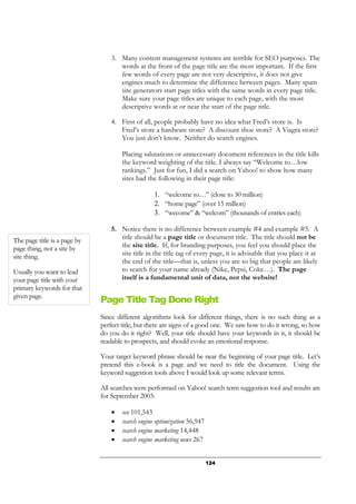 124
3. Many content management systems are terrible for SEO purposes. The
words at the front of the page title are the most important. If the first
few words of every page are not very descriptive, it does not give
engines much to determine the difference between pages. Many spam
site generators start page titles with the same words in every page title.
Make sure your page titles are unique to each page, with the most
descriptive words at or near the start of the page title.
4. First of all, people probably have no idea what Fred’s store is. Is
Fred’s store a hardware store? A discount shoe store? A Viagra store?
You just don’t know. Neither do search engines.
Placing salutations or unnecessary document references in the title kills
the keyword weighting of the title. I always say “Welcome to…low
rankings.” Just for fun, I did a search on Yahoo! to show how many
sites had the following in their page title:
1. “welcome to…” (close to 30 million)
2. “home page” (over 15 million)
3. “wecome” & “welcom” (thousands of entries each)
5. Notice there is no difference between example #4 and example #5. A
title should be a page title or document title. The title should not be
the site title. If, for branding purposes, you feel you should place the
site title in the title tag of every page, it is advisable that you place it at
the end of the title—that is, unless you are so big that people are likely
to search for your name already (Nike, Pepsi, Coke…). The page
itself is a fundamental unit of data, not the website!
Page Title Tag Done Right
Since different algorithms look for different things, there is no such thing as a
perfect title, but there are signs of a good one. We saw how to do it wrong, so how
do you do it right? Well, your title should have your keywords in it, it should be
readable to prospects, and should evoke an emotional response.
Your target keyword phrase should be near the beginning of your page title. Let’s
pretend this e-book is a page and we need to title the document. Using the
keyword suggestion tools above I would look up some relevant terms.
All searches were performed on Yahoo! search term suggestion tool and results are
for September 2003:
• seo 101,543
• search engine optimization 56,947
• search engine marketing 14,448
• search engine marketing news 267
The page title is a page by
page thing, not a site by
site thing.
Usually you want to lead
your page title with your
primary keywords for that
given page.
 