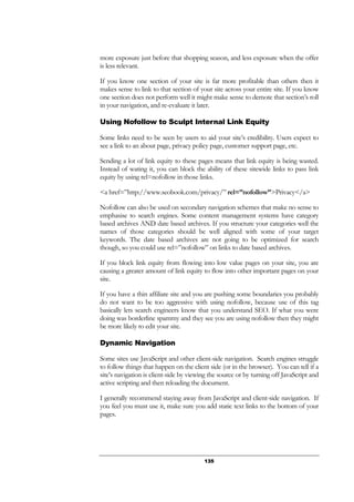 135
more exposure just before that shopping season, and less exposure when the offer
is less relevant.
If you know one section of your site is far more profitable than others then it
makes sense to link to that section of your site across your entire site. If you know
one section does not perform well it might make sense to demote that section’s roll
in your navigation, and re-evaluate it later.
Using Nofollow to Sculpt Internal Link Equity
Some links need to be seen by users to aid your site’s credibility. Users expect to
see a link to an about page, privacy policy page, customer support page, etc.
Sending a lot of link equity to these pages means that link equity is being wasted.
Instead of wating it, you can block the ability of these sitewide links to pass link
equity by using rel=nofollow in those links.
<a href=”http://www.seobook.com/privacy/” rel=”nofollow”>Privacy</a>
Nofollow can also be used on secondary navigation schemes that make no sense to
emphasise to search engines. Some content management systems have category
based archives AND date based archives. If you structure your categories well the
names of those categories should be well aligned with some of your target
keywords. The date based archives are not going to be optimized for search
though, so you could use rel=”nofollow” on links to date based archives.
If you block link equity from flowing into low value pages on your site, you are
causing a greater amount of link equity to flow into other important pages on your
site.
If you have a thin affiliate site and you are pushing some boundaries you probably
do not want to be too aggressive with using nofollow, because use of this tag
basically lets search engineers know that you understand SEO. If what you were
doing was borderline spammy and they see you are using nofollow then they might
be more likely to edit your site.
Dynamic Navigation
Some sites use JavaScript and other client-side navigation. Search engines struggle
to follow things that happen on the client side (or in the browser). You can tell if a
site’s navigation is client-side by viewing the source or by turning off JavaScript and
active scripting and then reloading the document.
I generally recommend staying away from JavaScript and client-side navigation. If
you feel you must use it, make sure you add static text links to the bottom of your
pages.
 