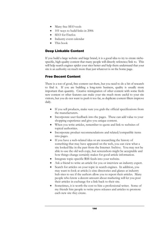 144
• Many free SEO tools
• 101 ways to build links in 2006
• SEO for Firefox
• Industry event calendar
• This book
Deep Linkable Content
If you build a large website and large brand, it is a good idea to try to create niche-
specific, high-quality content that many people will directly reference/link to. This
will help search engines spider your sites better and help them understand that your
site is an authority on much more than just whatever is on the home page.
Free Decent Content
There is a ton of good, free content out there, but you need to do a bit of research
to find it. If you are building a long-term business, quality is usually more
important than quantity. Creative reintegration of other content with some fresh
new content or other features can make your site much more useful to your site
visitors, but you do not want to push it too far, as duplicate content filters improve
daily.
• If you sell products, make sure you grab the official specifications from
the manufacturers.
• Incorporate user feedback into the pages. These can add value to your
shopping experience and give you unique content.
• When you write articles, remember to quote and link to websites of
topical authorities.
• Incorporate product recommendations and related/compatible items
into pages.
• If you have a web-related idea or are researching the history of
something that may have appeared on the web, you can view what a
site looked like in the past from the Internet Archive. You may not be
able to use the old web copy, but screenshots might be acceptable and
how things change certainly makes for good article information.
• Integrate topic-specific RSS feeds into your website.
• Ask a friend to write an article for you or interview an industry expert.
• Search for articles on your topic in search engines. In addition, you
may want to look at article/e-zine directories and glance at industry
hub sites to see if the authors allow you to repost their articles. Many
people who know a decent amount about marketing will let you post
their articles in exchange for a link back to their site.
• Sometimes, it is worth the cost to hire a professional writer. Some of
my friends hire people to write press releases and articles to promote
each new site they create.
 